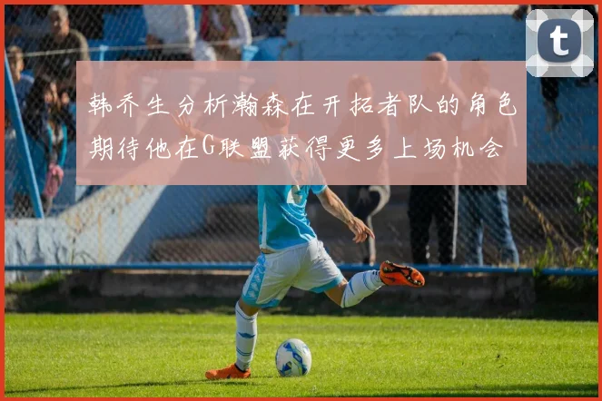 韩乔生分析瀚森在开拓者队的角色期待他在G联盟获得更多上场机会