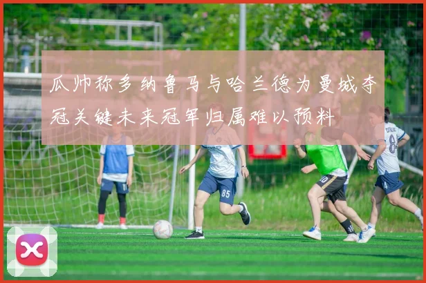 瓜帅称多纳鲁马与哈兰德为曼城夺冠关键未来冠军归属难以预料