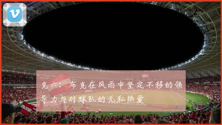 克六：布克在风雨中坚定不移的领导力与对球队的无私热爱