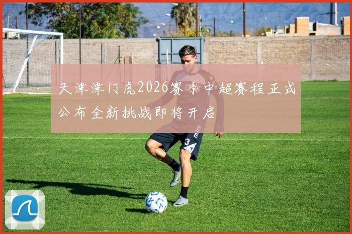 天津津门虎2026赛季中超赛程正式公布全新挑战即将开启