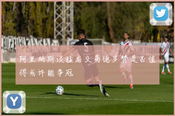 阿里纳斯谈猛龙交易德罗赞是否值得或许能争冠