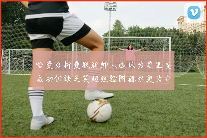 哈曼分析曼联新帅人选认为恩里克成功但缺乏英超经验图赫尔更为合适