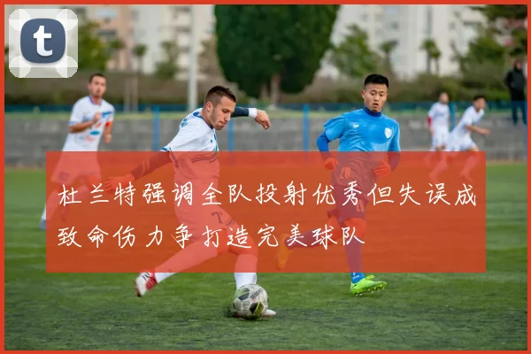 杜兰特强调全队投射优秀但失误成致命伤力争打造完美球队