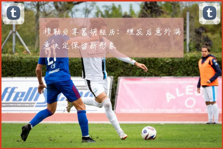 穆勒分享蓄胡经历：理发后意外满意决定保留新形象