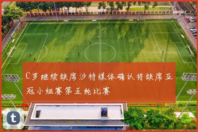 C罗继续缺席沙特媒体确认将缺席亚冠小组赛第五轮比赛