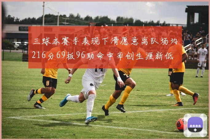 三球本赛季表现下滑愿意离队场均216分69板96助命中率创生涯新低