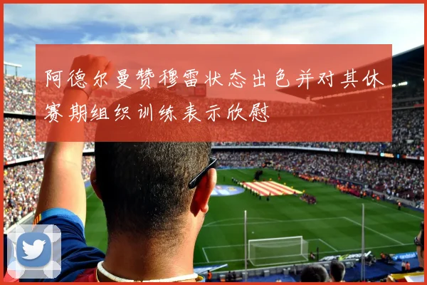 阿德尔曼赞穆雷状态出色并对其休赛期组织训练表示欣慰