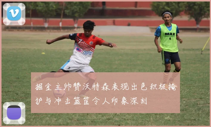 掘金主帅赞沃特森表现出色积极掩护与冲击篮筐令人印象深刻