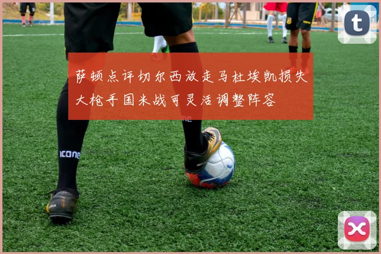 萨顿点评切尔西放走马杜埃凯损失大枪手国米战可灵活调整阵容