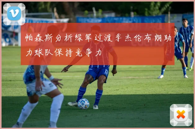 帕森斯分析绿军过渡季杰伦布朗助力球队保持竞争力