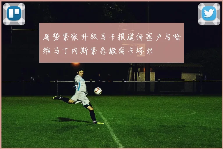 局势紧张升级马卡报道何塞卢与哈维马丁内斯紧急撤离卡塔尔