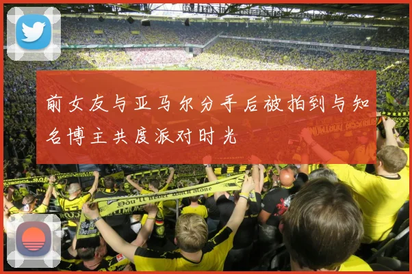 前女友与亚马尔分手后被拍到与知名博主共度派对时光