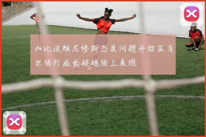 加比谈维尼修斯态度问题并称亚马尔场外成长超越场上表现