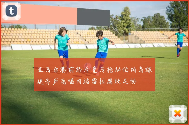 亚马尔赛前怒斥皇马抢劫伯纳乌球迷齐声高唱内格雷拉腐败足协