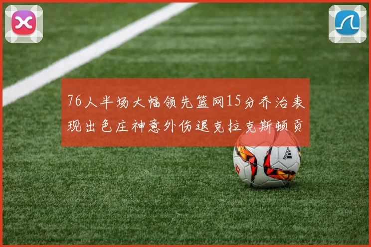 76人半场大幅领先篮网15分乔治表现出色庄神意外伤退克拉克斯顿贡献12分
