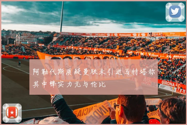 阿勒代斯质疑曼联未引进马特塔称其中锋实力无与伦比