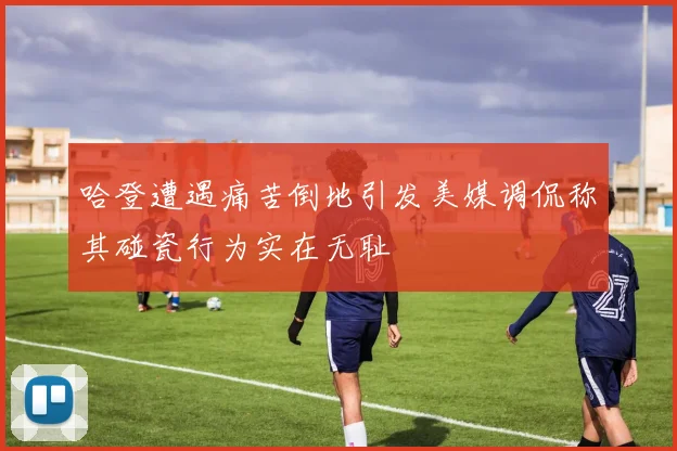 哈登遭遇痛苦倒地引发美媒调侃称其碰瓷行为实在无耻